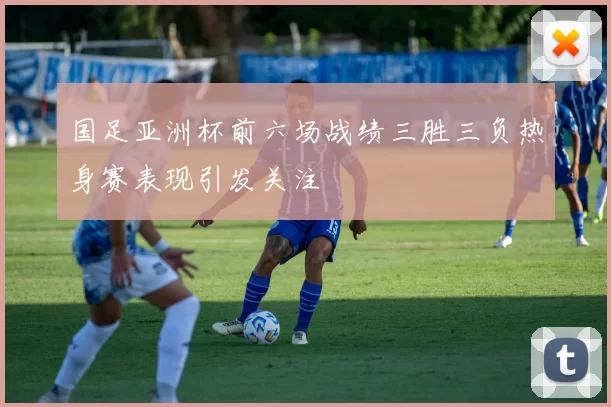 国足亚洲杯前六场战绩三胜三负热身赛表现引发关注