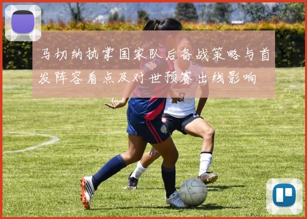 马切纳执掌国家队后备战策略与首发阵容看点及对世预赛出线影响