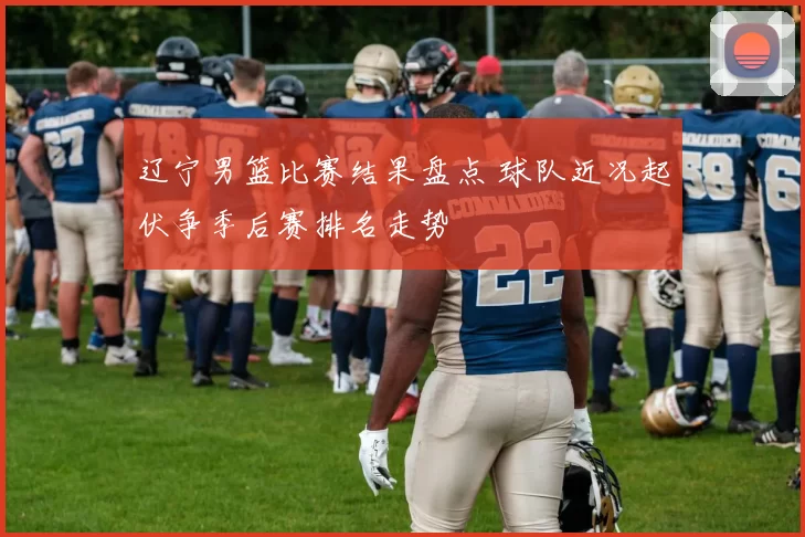 辽宁男篮比赛结果盘点 球队近况起伏争季后赛排名走势