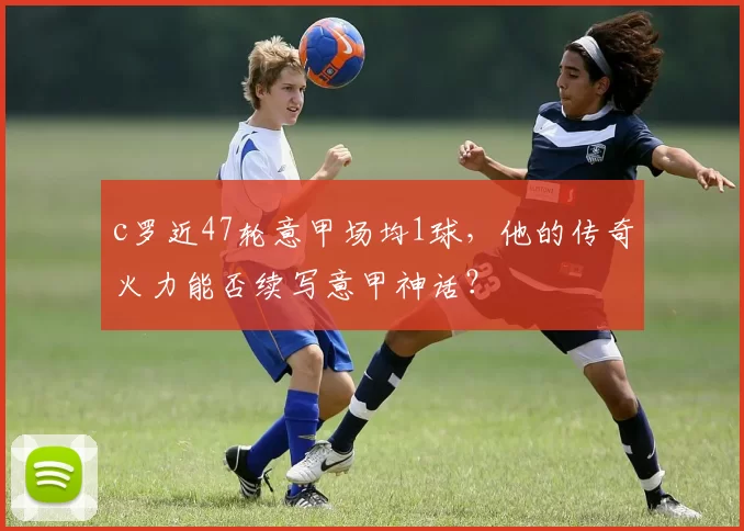 c罗近47轮意甲场均1球，他的传奇火力能否续写意甲神话？
