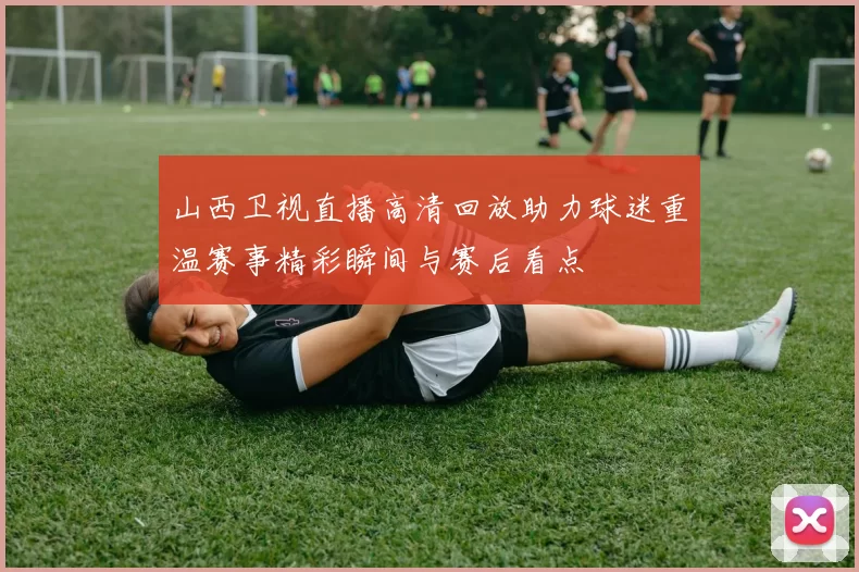 山西卫视直播高清回放助力球迷重温赛事精彩瞬间与赛后看点