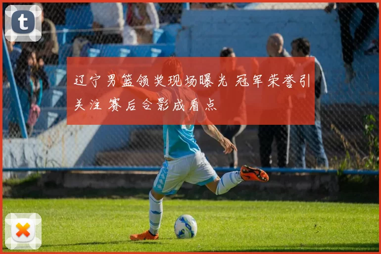 辽宁男篮领奖现场曝光 冠军荣誉引关注 赛后合影成看点