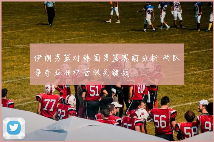 伊朗男篮对韩国男篮赛前分析 两队争夺亚洲杯晋级关键战