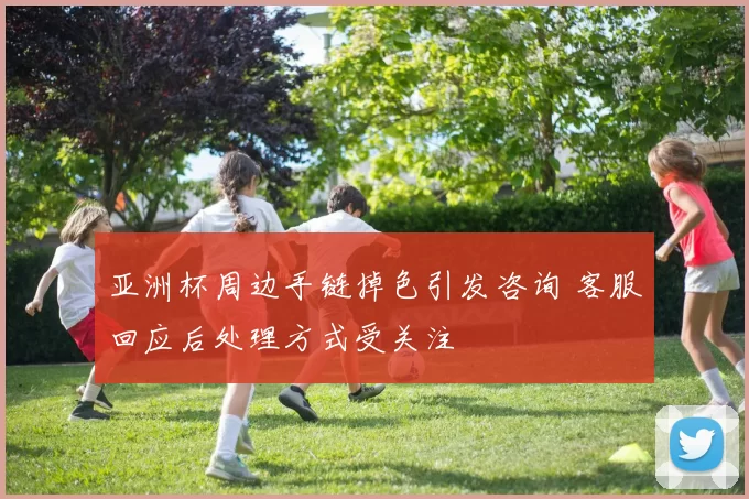 亚洲杯周边手链掉色引发咨询 客服回应后处理方式受关注