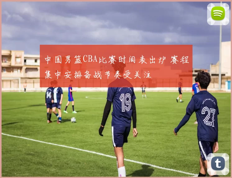 中国男篮CBA比赛时间表出炉 赛程集中安排备战节奏受关注