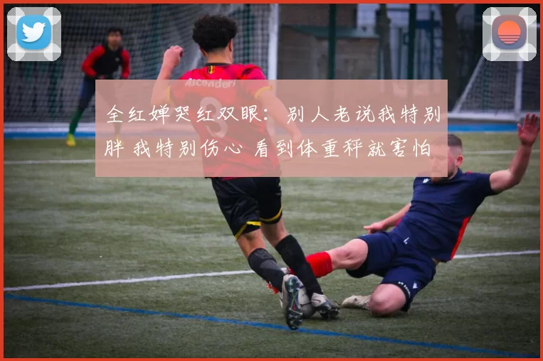 全红婵哭红双眼：别人老说我特别胖 我特别伤心 看到体重秤就害怕