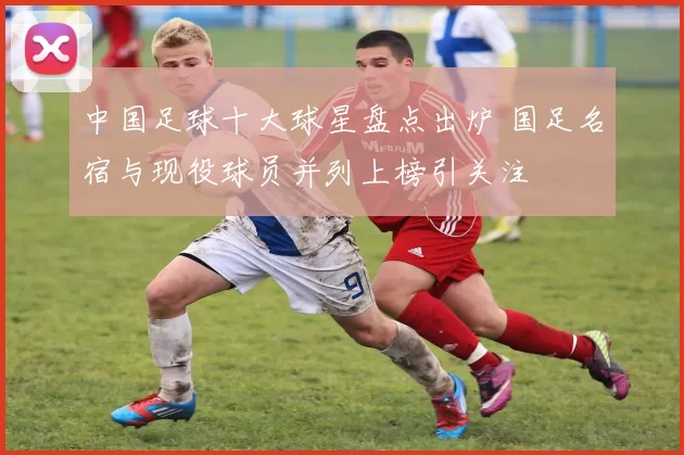 中国足球十大球星盘点出炉 国足名宿与现役球员并列上榜引关注