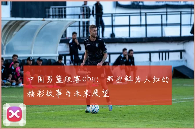 中国男篮联赛cba：那些鲜为人知的精彩故事与未来展望