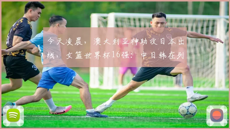 今天凌晨，澳大利亚神助攻日本出线，女篮世界杯16强：中日韩在列