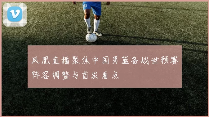 凤凰直播聚焦中国男篮备战世预赛阵容调整与首发看点