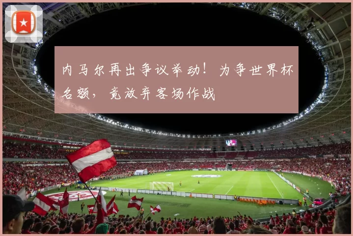 内马尔再出争议举动！为争世界杯名额，竟放弃客场作战