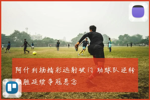 阿什利杨精彩远射破门 助球队逆转取胜延续争冠悬念