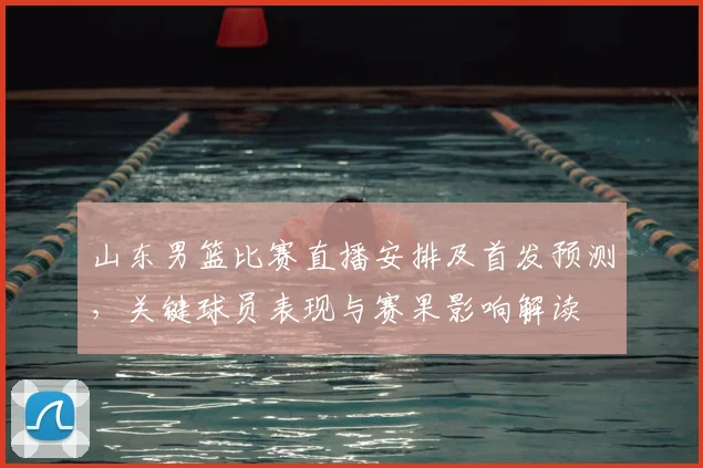 山东男篮比赛直播安排及首发预测，关键球员表现与赛果影响解读