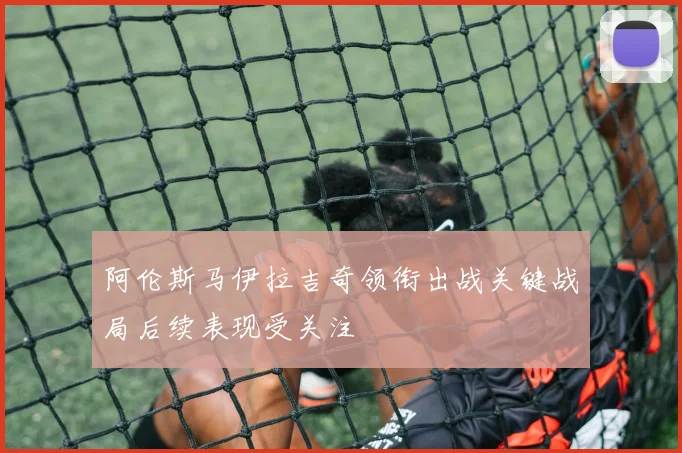 阿伦斯马伊拉吉奇领衔出战关键战局后续表现受关注