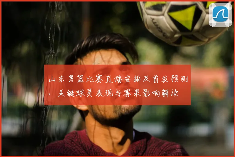 山东男篮比赛直播安排及首发预测，关键球员表现与赛果影响解读