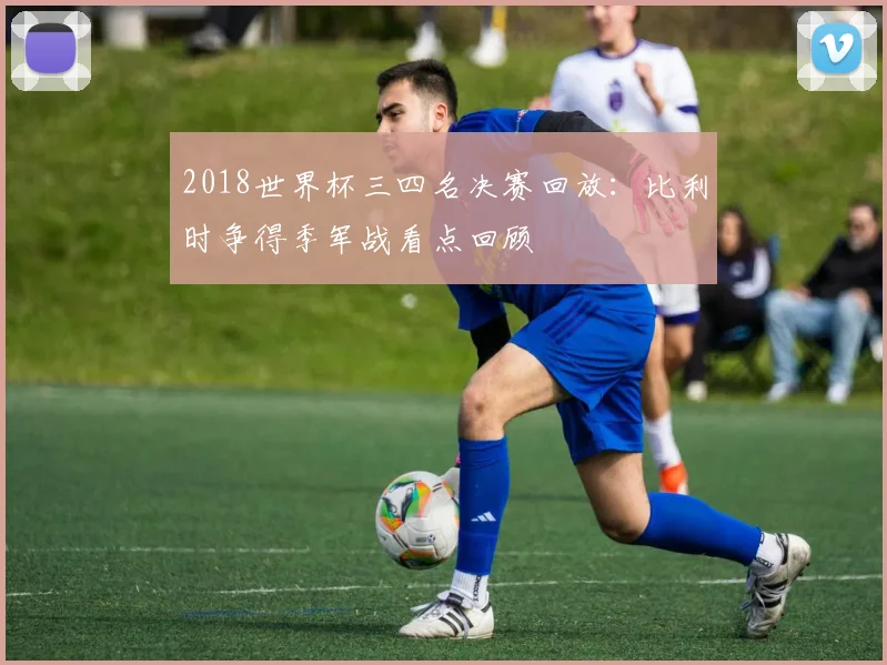 2018世界杯三四名决赛回放:比利时争得季军战看点回顾