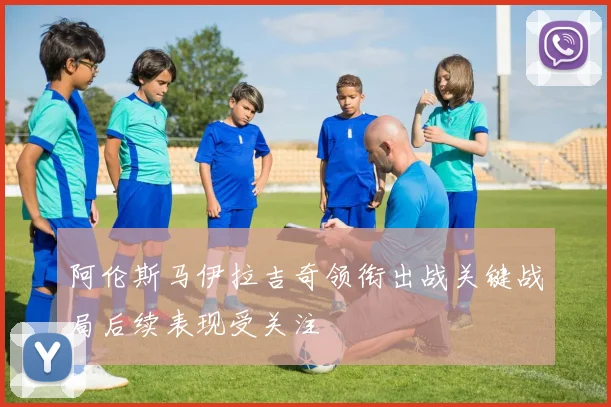 阿伦斯马伊拉吉奇领衔出战关键战局后续表现受关注