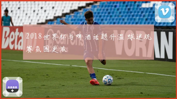 2018世界杯与啤酒话题升温 球迷观赛氛围更浓