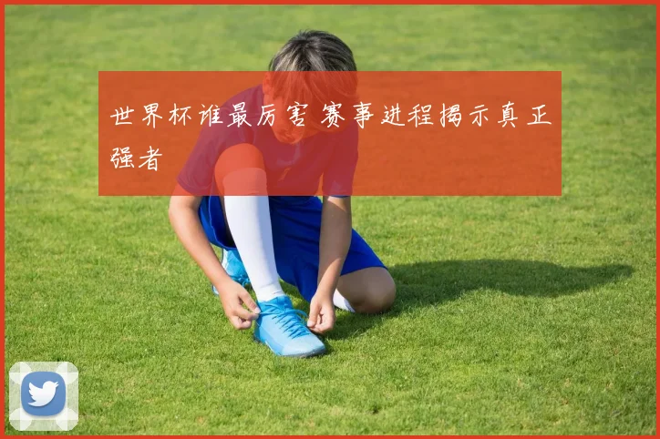 世界杯谁最厉害 赛事进程揭示真正强者